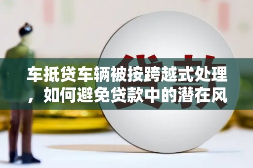 大兴车抵贷车辆被按跨越式处理，如何避免贷款中的潜在风险？